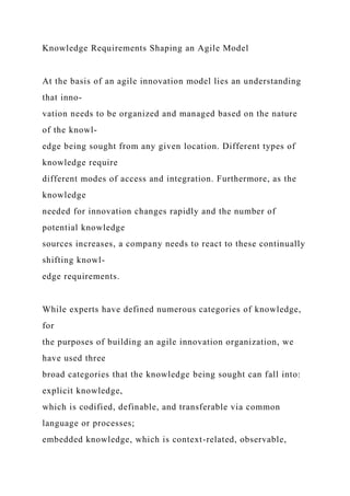 Knowledge Requirements Shaping an Agile Model
At the basis of an agile innovation model lies an understanding
that inno-
vation needs to be organized and managed based on the nature
of the knowl-
edge being sought from any given location. Different types of
knowledge require
different modes of access and integration. Furthermore, as the
knowledge
needed for innovation changes rapidly and the number of
potential knowledge
sources increases, a company needs to react to these continually
shifting knowl-
edge requirements.
While experts have defined numerous categories of knowledge,
for
the purposes of building an agile innovation organization, we
have used three
broad categories that the knowledge being sought can fall into:
explicit knowledge,
which is codified, definable, and transferable via common
language or processes;
embedded knowledge, which is context-related, observable,
 
