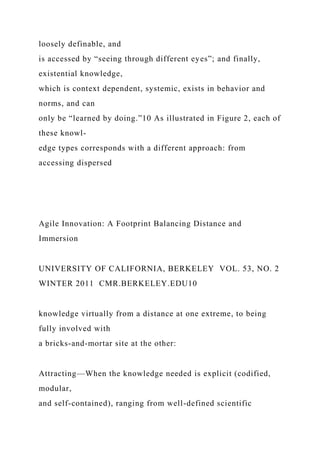 loosely definable, and
is accessed by “seeing through different eyes”; and finally,
existential knowledge,
which is context dependent, systemic, exists in behavior and
norms, and can
only be “learned by doing.”10 As illustrated in Figure 2, each of
these knowl-
edge types corresponds with a different approach: from
accessing dispersed
Agile Innovation: A Footprint Balancing Distance and
Immersion
UNIVERSITY OF CALIFORNIA, BERKELEY VOL. 53, NO. 2
WINTER 2011 CMR.BERKELEY.EDU10
knowledge virtually from a distance at one extreme, to being
fully involved with
a bricks-and-mortar site at the other:
Attracting—When the knowledge needed is explicit (codified,
modular,
and self-contained), ranging from well-defined scientific
 