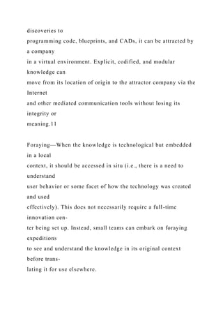discoveries to
programming code, blueprints, and CADs, it can be attracted by
a company
in a virtual environment. Explicit, codified, and modular
knowledge can
move from its location of origin to the attractor company via the
Internet
and other mediated communication tools without losing its
integrity or
meaning.11
Foraying—When the knowledge is technological but embedded
in a local
context, it should be accessed in situ (i.e., there is a need to
understand
user behavior or some facet of how the technology was created
and used
effectively). This does not necessarily require a full-time
innovation cen-
ter being set up. Instead, small teams can embark on foraying
expeditions
to see and understand the knowledge in its original context
before trans-
lating it for use elsewhere.
 