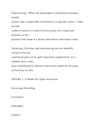 Experiencing—When the knowledge is existential (systemic,
locally
rooted, and is impossible to attribute to a specific owner—either
an indi-
vidual or entity), it needs to be accessed via a long-term
presence on the
ground in the form of a bricks-and-mortar innovation center.
Attracting, foraying, and experiencing are not mutually
exclusive but are
constituent parts of an agile innovation organization. It is
unlikely that a com-
pany could build an effective innovation model by focusing
exclusively on only
FIGURE 2. A Model for Agile Innovation
Accessing Absorbing
Existential
Embedded
Explicit
 