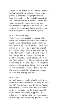 Xerox set up Xerox PARC, which spawned
technological innovations such as laser
printing, Ethernet, the graphical user
interface, and very large scale integration
for semiconductors. However, Xerox PARC
was notoriously unable to spawn new
businesses or capture value from its inno-
vations for the parent due to a distressing
lack of alignment with Xerox’s goals.
Is it self-reinforcing?
The choices that executives make while
creating a business model should comple-
ment one another; there must be internal
consistency. If, ceteris paribus, a low-cost
airline were to decide to provide a level
of comfort comparable to that off ered by
a full-fare carrier such as British Airways,
the change would require reducing the
number of seats on each plane and off er-
ing food and coff ee. These choices would
undermine the airline’s low-cost structure
and wreck its profi ts. When there’s a lack
of reinforcement, it’s possible to refi ne
the business model by abandoning some
choices and making new ones.
Is it robust?
A good business model should be able to
sustain its eff ectiveness over time by fend-
ing off four threats, identifi ed by Pankaj
Ghemawat. They are imitation (can com-
petitors replicate your business model?);
holdup (can customers, suppliers, or
other players capture the value you create
by fl exing their bargaining power?); slack
 