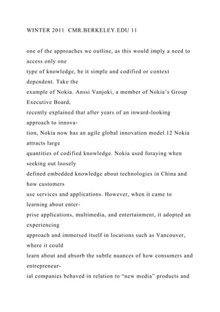 WINTER 2011 CMR.BERKELEY.EDU 11
one of the approaches we outline, as this would imply a need to
access only one
type of knowledge, be it simple and codified or context
dependent. Take the
example of Nokia. Anssi Vanjoki, a member of Nokia’s Group
Executive Board,
recently explained that after years of an inward-looking
approach to innova-
tion, Nokia now has an agile global innovation model.12 Nokia
attracts large
quantities of codified knowledge. Nokia used foraying when
seeking out loosely
defined embedded knowledge about technologies in China and
how customers
use services and applications. However, when it came to
learning about enter-
prise applications, multimedia, and entertainment, it adopted an
experiencing
approach and immersed itself in locations such as Vancouver,
where it could
learn about and absorb the subtle nuances of how consumers and
entrepreneur-
ial companies behaved in relation to “new media” products and
 