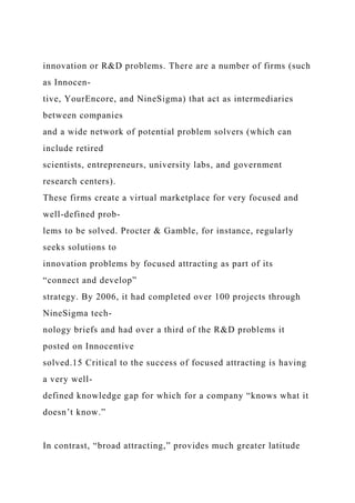 innovation or R&D problems. There are a number of firms (such
as Innocen-
tive, YourEncore, and NineSigma) that act as intermediaries
between companies
and a wide network of potential problem solvers (which can
include retired
scientists, entrepreneurs, university labs, and government
research centers).
These firms create a virtual marketplace for very focused and
well-defined prob-
lems to be solved. Procter & Gamble, for instance, regularly
seeks solutions to
innovation problems by focused attracting as part of its
“connect and develop”
strategy. By 2006, it had completed over 100 projects through
NineSigma tech-
nology briefs and had over a third of the R&D problems it
posted on Innocentive
solved.15 Critical to the success of focused attracting is having
a very well-
defined knowledge gap for which for a company “knows what it
doesn’t know.”
In contrast, “broad attracting,” provides much greater latitude
 