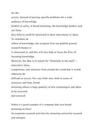 for dis-
covery. Instead of posting specific problems for a wide
audience of knowledge
holders to solve, in broad attracting, the knowledge holders seek
out firms
they believe could be interested in their innovations or ideas.
To stimulate an
inflow of knowledge, the recipient firm can publish general
research themes it
is interested in, and this will also help to focus the flow of
incoming knowledge.
However, the idea is to search for “diamonds in the sand”—
innovative ideas,
components, and solutions from around the world that it would
otherwise be
difficult to access. For very little cost, both in terms of
resources and time, broad
attracting allows a huge quantity of new technologies and ideas
to be accessed
and assessed.
Nokia is a good example of a company that uses broad
attracting to boost
its corporate research activities by attracting university research
and entrepre-
 