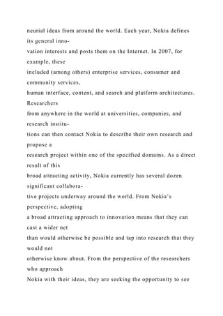 neurial ideas from around the world. Each year, Nokia defines
its general inno-
vation interests and posts them on the Internet. In 2007, for
example, these
included (among others) enterprise services, consumer and
community services,
human interface, content, and search and platform architectures.
Researchers
from anywhere in the world at universities, companies, and
research institu-
tions can then contact Nokia to describe their own research and
propose a
research project within one of the specified domains. As a direct
result of this
broad attracting activity, Nokia currently has several dozen
significant collabora-
tive projects underway around the world. From Nokia’s
perspective, adopting
a broad attracting approach to innovation means that they can
cast a wider net
than would otherwise be possible and tap into research that they
would not
otherwise know about. From the perspective of the researchers
who approach
Nokia with their ideas, they are seeking the opportunity to see
 