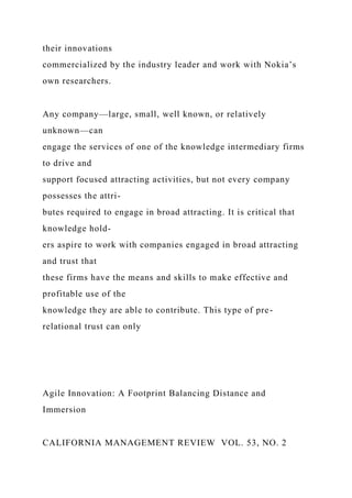 their innovations
commercialized by the industry leader and work with Nokia’s
own researchers.
Any company—large, small, well known, or relatively
unknown—can
engage the services of one of the knowledge intermediary firms
to drive and
support focused attracting activities, but not every company
possesses the attri-
butes required to engage in broad attracting. It is critical that
knowledge hold-
ers aspire to work with companies engaged in broad attracting
and trust that
these firms have the means and skills to make effective and
profitable use of the
knowledge they are able to contribute. This type of pre-
relational trust can only
Agile Innovation: A Footprint Balancing Distance and
Immersion
CALIFORNIA MANAGEMENT REVIEW VOL. 53, NO. 2
 