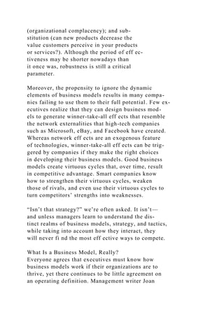 (organizational complacency); and sub-
stitution (can new products decrease the
value customers perceive in your products
or services?). Although the period of eff ec-
tiveness may be shorter nowadays than
it once was, robustness is still a critical
parameter.
Moreover, the propensity to ignore the dynamic
elements of business models results in many compa-
nies failing to use them to their full potential. Few ex-
ecutives realize that they can design business mod-
els to generate winner-take-all eff ects that resemble
the network externalities that high-tech companies
such as Microsoft, eBay, and Facebook have created.
Whereas network eff ects are an exogenous feature
of technologies, winner-take-all eff ects can be trig-
gered by companies if they make the right choices
in developing their business models. Good business
models create virtuous cycles that, over time, result
in competitive advantage. Smart companies know
how to strengthen their virtuous cycles, weaken
those of rivals, and even use their virtuous cycles to
turn competitors’ strengths into weaknesses.
“Isn’t that strategy?” we’re often asked. It isn’t—
and unless managers learn to understand the dis-
tinct realms of business models, strategy, and tactics,
while taking into account how they interact, they
will never fi nd the most eff ective ways to compete.
What Is a Business Model, Really?
Everyone agrees that executives must know how
business models work if their organizations are to
thrive, yet there continues to be little agreement on
an operating definition. Management writer Joan
 