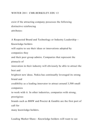 WINTER 2011 CMR.BERKELEY.EDU 13
exist if the attracting company possesses the following
distinctive reinforcing
attributes:
A Respected Brand and Technology or Industry Leadership—
Knowledge holders
will aspire to see their ideas or innovations adopted by
companies they
and their peer group admire. Companies that represent the
pinnacle of
innovation in their industry will obviously be able to attract the
best and
brightest new ideas. Nokia has continually leveraged its strong
brand and
credibility as a leading innovator to attract around 3,500 small
companies
to work with it. In other industries, companies with strong,
prestigious
brands such as BMW and Procter & Gamble are the first port of
call for
many knowledge holders.
Leading Market Share—Knowledge holders will want to see
 