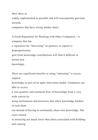 their ideas as
widely implemented as possible and will consequently gravitate
towards
companies that have strong market share.
A Good Reputation for Working with Other Companies—A
company that has
a reputation for “hoovering” its partners to capture a
disproportionate
gain from knowledge contributions will find it difficult to
attract new
knowledge.
There are significant benefits to using “attracting” to access
explicit
knowledge as part of an agile innovation model. Companies are
able to access
a vast quantity and continual flow of knowledge from a very
wide canvas by
using mechanisms and processes that allow knowledge holders
to seek them
out instead of having to continually chase new knowledge. The
costs related
to attracting are much lower than those associated with building
and running
 