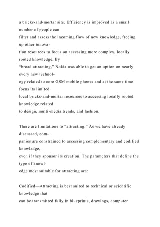 a bricks-and-mortar site. Efficiency is improved as a small
number of people can
filter and assess the incoming flow of new knowledge, freeing
up other innova-
tion resources to focus on accessing more complex, locally
rooted knowledge. By
“broad attracting,” Nokia was able to get an option on nearly
every new technol-
ogy related to core GSM mobile phones and at the same time
focus its limited
local bricks-and-mortar resources to accessing locally rooted
knowledge related
to design, multi-media trends, and fashion.
There are limitations to “attracting.” As we have already
discussed, com-
panies are constrained to accessing complementary and codified
knowledge,
even if they sponsor its creation. The parameters that define the
type of knowl-
edge most suitable for attracting are:
Codified—Attracting is best suited to technical or scientific
knowledge that
can be transmitted fully in blueprints, drawings, computer
 