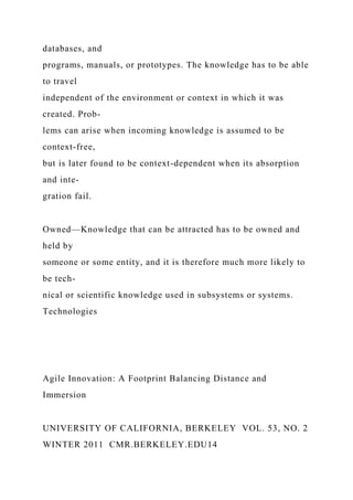 databases, and
programs, manuals, or prototypes. The knowledge has to be able
to travel
independent of the environment or context in which it was
created. Prob-
lems can arise when incoming knowledge is assumed to be
context-free,
but is later found to be context-dependent when its absorption
and inte-
gration fail.
Owned—Knowledge that can be attracted has to be owned and
held by
someone or some entity, and it is therefore much more likely to
be tech-
nical or scientific knowledge used in subsystems or systems.
Technologies
Agile Innovation: A Footprint Balancing Distance and
Immersion
UNIVERSITY OF CALIFORNIA, BERKELEY VOL. 53, NO. 2
WINTER 2011 CMR.BERKELEY.EDU14
 