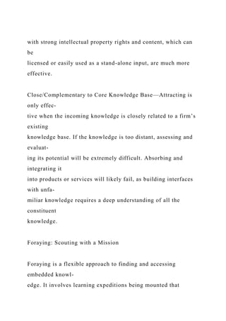 with strong intellectual property rights and content, which can
be
licensed or easily used as a stand-alone input, are much more
effective.
Close/Complementary to Core Knowledge Base—Attracting is
only effec-
tive when the incoming knowledge is closely related to a firm’s
existing
knowledge base. If the knowledge is too distant, assessing and
evaluat-
ing its potential will be extremely difficult. Absorbing and
integrating it
into products or services will likely fail, as building interfaces
with unfa-
miliar knowledge requires a deep understanding of all the
constituent
knowledge.
Foraying: Scouting with a Mission
Foraying is a flexible approach to finding and accessing
embedded knowl-
edge. It involves learning expeditions being mounted that
 
