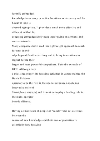 identify embedded
knowledge in as many or as few locations as necessary and for
however long is
deemed appropriate. It provides a much more effective and
efficient method for
accessing embedded knowledge than relying on a bricks-and-
mortar network.
Many companies have used this lightweight approach to reach
for new knowl-
edge beyond familiar territory and to bring innovations to
market before their
larger and more powerful competitors. Take the example of
KPN. Although only
a mid-sized player, its foraying activities in Japan enabled the
Dutch Telecom
operator to be the first in Europe to introduce i-mode (an
innovative suite of
Smartphone services) and it went on to play a leading role in
the multi-operator
i-mode alliance.
Having a small team of people or “scouts” who act as relays
between the
source of new knowledge and their own organization is
essentially how foraying
 
