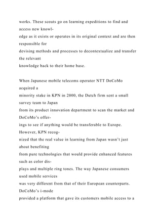 works. These scouts go on learning expeditions to find and
access new knowl-
edge as it exists or operates in its original context and are then
responsible for
devising methods and processes to decontextualize and transfer
the relevant
knowledge back to their home base.
When Japanese mobile telecoms operator NTT DoCoMo
acquired a
minority stake in KPN in 2000, the Dutch firm sent a small
survey team to Japan
from its product innovation department to scan the market and
DoCoMo’s offer-
ings to see if anything would be transferable to Europe.
However, KPN recog-
nized that the real value in learning from Japan wasn’t just
about benefiting
from pure technologies that would provide enhanced features
such as color dis-
plays and multiple ring tones. The way Japanese consumers
used mobile services
was very different from that of their European counterparts.
DoCoMo’s i-mode
provided a platform that gave its customers mobile access to a
 