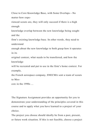 Close to Core Knowledge Base, with Some Overlaps—No
matter how expe-
rienced scouts are, they will only succeed if there is a high
enough
knowledge overlap between the new knowledge being sought
and the
firm’s existing knowledge base. In other words, they need to
understand
enough about the new knowledge to both grasp how it operates
in its
original context, what needs to be transferred, and how the
knowledge
will be recreated and put to use in the firm’s home context. For
example,
the French aerospace company, SNECMA sent a team of scouts
to Mos-
cow in the 1990s …
The Signature Assignment provides an opportunity for you to
demonstrate your understanding of the principles covered in this
course and to apply what you have learned to a project of your
choice.
The project you choose should ideally be from a past, present,
or future work situation. If this is not feasible, choose a project
 