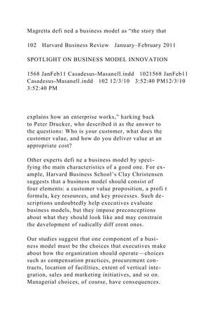 Magretta defi ned a business model as “the story that
102 Harvard Business Review January–February 2011
SPOTLIGHT ON BUSINESS MODEL INNOVATION
1568 JanFeb11 Casadesus-Masanell.indd 1021568 JanFeb11
Casadesus-Masanell.indd 102 12/3/10 3:52:40 PM12/3/10
3:52:40 PM
explains how an enterprise works,” harking back
to Peter Drucker, who described it as the answer to
the questions: Who is your customer, what does the
customer value, and how do you deliver value at an
appropriate cost?
Other experts defi ne a business model by speci-
fying the main characteristics of a good one. For ex-
ample, Harvard Business School’s Clay Christensen
suggests that a business model should consist of
four elements: a customer value proposition, a profi t
formula, key resources, and key processes. Such de-
scriptions undoubtedly help executives evaluate
business models, but they impose preconceptions
about what they should look like and may constrain
the development of radically diff erent ones.
Our studies suggest that one component of a busi-
ness model must be the choices that executives make
about how the organization should operate—choices
such as compensation practices, procurement con-
tracts, location of facilities, extent of vertical inte-
gration, sales and marketing initiatives, and so on.
Managerial choices, of course, have consequences.
 