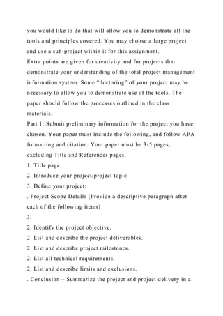 you would like to do that will allow you to demonstrate all the
tools and principles covered. You may choose a large project
and use a sub-project within it for this assignment.
Extra points are given for creativity and for projects that
demonstrate your understanding of the total project management
information system. Some “doctoring” of your project may be
necessary to allow you to demonstrate use of the tools. The
paper should follow the processes outlined in the class
materials.
Part 1: Submit preliminary information for the project you have
chosen. Your paper must include the following, and follow APA
formatting and citation. Your paper must be 3-5 pages,
excluding Title and References pages.
1. Title page
2. Introduce your project/project topic
3. Define your project:
. Project Scope Details (Provide a descriptive paragraph after
each of the following items)
3.
2. Identify the project objective.
2. List and describe the project deliverables.
2. List and describe project milestones.
2. List all technical requirements.
2. List and describe limits and exclusions.
. Conclusion – Summarize the project and project delivery in a
 