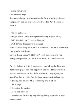 closing paragraph
· References page
Recommendation: begin creating the following items for an
"Appendix" section which you will use for Part 2 (due next
week.)
·
. Project Schedule
. Budget Table (table or diagram showing project costs)
. AON (Activity on Network Diagram)
. WBS (Work Breakdown Structure)
Your textbook may be used as a reference. The APA format for
your text is as follows:
Larson, E., & Gray, C. (2014). Project management: The
managerial process (6th ed.). New York, NY: McGraw-Hill.
Part II: Submit a 3- to 5-page paper, excluding the Title and
References pages and the Appendix section. This paper will
provide additional project information for the project you
identified last week in Part 1. Your paper must include the
following and follow APA formatting and citation.
1. Title page
2. Describe the project:
. Goals and milestones
. Describe the following, explaining their purpose in project
management:
 