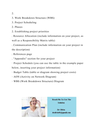 2.
3. Work Breakdown Structure (WBS)
3. Project Scheduling
2. Phases
2. Establishing project priorities
. Resource Allocation (include information on your project, as
well as a Responsibility Matrix table)
. Communication Plan (include information on your project in
the description)
. References page
. "Appendix" section for your project
· Project Schedule (you can use the table in the example paper
below, inserting your project information)
· Budget Table (table or diagram showing project costs)
· AON (Activity on Network Diagram)
· WBS (Work Breakdown Structure) Diagram
 