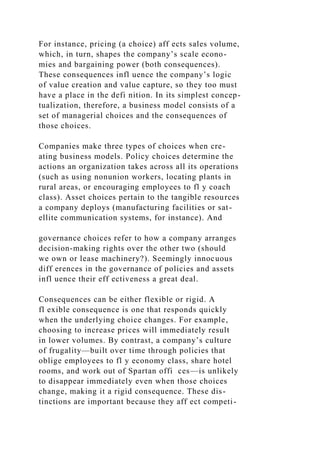 For instance, pricing (a choice) aff ects sales volume,
which, in turn, shapes the company’s scale econo-
mies and bargaining power (both consequences).
These consequences infl uence the company’s logic
of value creation and value capture, so they too must
have a place in the defi nition. In its simplest concep-
tualization, therefore, a business model consists of a
set of managerial choices and the consequences of
those choices.
Companies make three types of choices when cre-
ating business models. Policy choices determine the
actions an organization takes across all its operations
(such as using nonunion workers, locating plants in
rural areas, or encouraging employees to fl y coach
class). Asset choices pertain to the tangible resources
a company deploys (manufacturing facilities or sat-
ellite communication systems, for instance). And
governance choices refer to how a company arranges
decision-making rights over the other two (should
we own or lease machinery?). Seemingly innocuous
diff erences in the governance of policies and assets
infl uence their eff ectiveness a great deal.
Consequences can be either flexible or rigid. A
fl exible consequence is one that responds quickly
when the underlying choice changes. For example,
choosing to increase prices will immediately result
in lower volumes. By contrast, a company’s culture
of frugality—built over time through policies that
oblige employees to fl y economy class, share hotel
rooms, and work out of Spartan offi ces—is unlikely
to disappear immediately even when those choices
change, making it a rigid consequence. These dis-
tinctions are important because they aff ect competi-
 