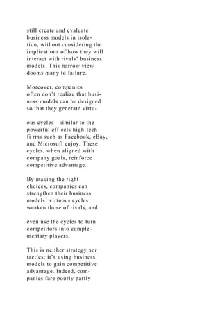 still create and evaluate
business models in isola-
tion, without considering the
implications of how they will
interact with rivals’ business
models. This narrow view
dooms many to failure.
Moreover, companies
often don’t realize that busi-
ness models can be designed
so that they generate virtu-
ous cycles—similar to the
powerful eff ects high-tech
fi rms such as Facebook, eBay,
and Microsoft enjoy. These
cycles, when aligned with
company goals, reinforce
competitive advantage.
By making the right
choices, companies can
strengthen their business
models’ virtuous cycles,
weaken those of rivals, and
even use the cycles to turn
competitors into comple-
mentary players.
This is neither strategy nor
tactics; it’s using business
models to gain competitive
advantage. Indeed, com-
panies fare poorly partly
 