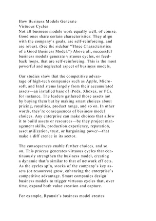 How Business Models Generate
Virtuous Cycles
Not all business models work equally well, of course.
Good ones share certain characteristics: They align
with the company’s goals, are self-reinforcing, and
are robust. (See the sidebar “Three Characteristics
of a Good Business Model.”) Above all, successful
business models generate virtuous cycles, or feed-
back loops, that are self-reinforcing. This is the most
powerful and neglected aspect of business models.
Our studies show that the competitive advan-
tage of high-tech companies such as Apple, Micro-
soft, and Intel stems largely from their accumulated
assets—an installed base of iPods, Xboxes, or PCs,
for instance. The leaders gathered those assets not
by buying them but by making smart choices about
pricing, royalties, product range, and so on. In other
words, they’re consequences of business model
choices. Any enterprise can make choices that allow
it to build assets or resources—be they project man-
agement skills, production experience, reputation,
asset utilization, trust, or bargaining power—that
make a diff erence in its sector.
The consequences enable further choices, and so
on. This process generates virtuous cycles that con-
tinuously strengthen the business model, creating
a dynamic that’s similar to that of network eff ects.
As the cycles spin, stocks of the company’s key as-
sets (or resources) grow, enhancing the enterprise’s
competitive advantage. Smart companies design
business models to trigger virtuous cycles that, over
time, expand both value creation and capture.
For example, Ryanair’s business model creates
 