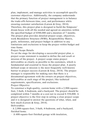 plan, implement, and manage activities to accomplish specific
customer objectives. Additionally, the company understands
that the primary function of project management is to balance
the trade-offs between time, cost, and performance while
ensuring customer satisfaction (Larson & Gray, 2014).
Therefore, this project plan is designed to build the Simpsons’
dream house with all the needed and agreed on amenities within
the specified budget of $500,000 and a duration of 7 months.
The project plan provides detailed project scope, objectives,
work Breakdown Structure (WBS), Responsibility Matrix,
goals, milestones, and project budget in addition to any
limitations and exclusions to keep the project within budget and
time frame.
Project Scope Details
To set the stage for developing a successful project plan, a
project scope statement is needed to define the end result or
mission of the project. A project scope states project
deliverables as clearly as possible to the customers, which is
fundamental and essential to focus the project plan. A poorly
defined scope or mission is the most frequently well-known
barrier to project success (Larson & Gray, 2014). The project
manager is responsible for making sure that there is a
documented agreement with the owners on project objectives,
deliverables at each stage of the project, like technical
requirements, specifications, and exclusions.
Project Objective
To construct a high-quality, custom home with a 2,900-square-
foot, 3-bath, 4-bedroom, and a backyard. The project should be
completed within 7 months at a cost not to exceed $ 550,000. A
project objective is the first step in setting a clear project scope
and it is designed to answer the questions of what, when, and
how much (Larson & Gray, 2014).
Deliverables
· A 2,900-square-foot, 3-bath, 4-bedroom, and a backyard,
finished home.
· A 600-square-foot finished garage with insulation,
 