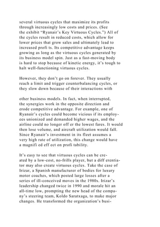 several virtuous cycles that maximize its profits
through increasingly low costs and prices. (See
the exhibit “Ryanair’s Key Virtuous Cycles.”) All of
the cycles result in reduced costs, which allow for
lower prices that grow sales and ultimately lead to
increased profi ts. Its competitive advantage keeps
growing as long as the virtuous cycles generated by
its business model spin. Just as a fast-moving body
is hard to stop because of kinetic energy, it’s tough to
halt well-functioning virtuous cycles.
However, they don’t go on forever. They usually
reach a limit and trigger counterbalancing cycles, or
they slow down because of their interactions with
other business models. In fact, when interrupted,
the synergies work in the opposite direction and
erode competitive advantage. For example, one of
Ryanair’s cycles could become vicious if its employ-
ees unionized and demanded higher wages, and the
airline could no longer off er the lowest fares. It would
then lose volume, and aircraft utilization would fall.
Since Ryanair’s investment in its fleet assumes a
very high rate of utilization, this change would have
a magnifi ed eff ect on profi tability.
It’s easy to see that virtuous cycles can be cre-
ated by a low-cost, no-frills player, but a diff erentia-
tor may also create virtuous cycles. Take the case of
Irizar, a Spanish manufacturer of bodies for luxury
motor coaches, which posted large losses after a
series of ill-conceived moves in the 1980s. Irizar’s
leadership changed twice in 1990 and morale hit an
all-time low, prompting the new head of the compa-
ny’s steering team, Koldo Saratxaga, to make major
changes. He transformed the organization’s busi-
 