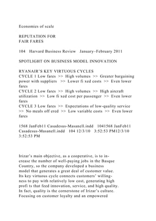Economies of scale
REPUTATION FOR
FAIR FARES
104 Harvard Business Review January–February 2011
SPOTLIGHT ON BUSINESS MODEL INNOVATION
RYANAIR’S KEY VIRTUOUS CYCLES
CYCLE 1 Low fares >> High volumes >> Greater bargaining
power with suppliers >> Lower fi xed costs >> Even lower
fares
CYCLE 2 Low fares >> High volumes >> High aircraft
utilization >> Low fi xed cost per passenger >> Even lower
fares
CYCLE 3 Low fares >> Expectations of low-quality service
>> No meals off ered >> Low variable costs >> Even lower
fares
1568 JanFeb11 Casadesus-Masanell.indd 1041568 JanFeb11
Casadesus-Masanell.indd 104 12/3/10 3:52:53 PM12/3/10
3:52:53 PM
Irizar’s main objective, as a cooperative, is to in-
crease the number of well-paying jobs in the Basque
Country, so the company developed a business
model that generates a great deal of customer value.
Its key virtuous cycle connects customers’ willing-
ness to pay with relatively low cost, generating high
profi ts that feed innovation, service, and high quality.
In fact, quality is the cornerstone of Irizar’s culture.
Focusing on customer loyalty and an empowered
 