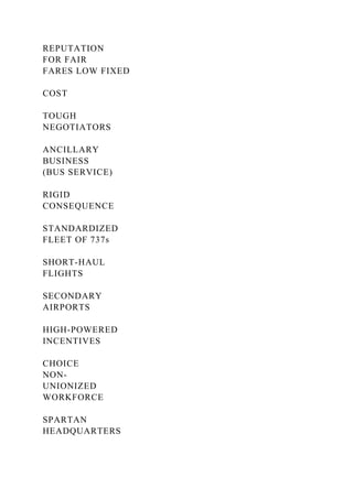REPUTATION
FOR FAIR
FARES LOW FIXED
COST
TOUGH
NEGOTIATORS
ANCILLARY
BUSINESS
(BUS SERVICE)
RIGID
CONSEQUENCE
STANDARDIZED
FLEET OF 737s
SHORT-HAUL
FLIGHTS
SECONDARY
AIRPORTS
HIGH-POWERED
INCENTIVES
CHOICE
NON-
UNIONIZED
WORKFORCE
SPARTAN
HEADQUARTERS
 
