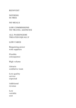 REINVEST
NOTHING
IS FREE
NO MEALS
LOW COMMISSIONS
TO TRAVEL AGENCIES
ALL PASSENGERS
TREATED EQUALLY
LOW FARES
Bargaining power
with suppliers
Flexible
consequence
High volume
Attracts
combative team
Low-quality
service
expected
Additional
revenue
Low
variable
cost
 