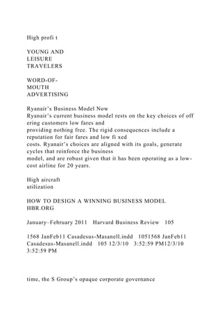 High profi t
YOUNG AND
LEISURE
TRAVELERS
WORD-OF-
MOUTH
ADVERTISING
Ryanair’s Business Model Now
Ryanair’s current business model rests on the key choices of off
ering customers low fares and
providing nothing free. The rigid consequences include a
reputation for fair fares and low fi xed
costs. Ryanair’s choices are aligned with its goals, generate
cycles that reinforce the business
model, and are robust given that it has been operating as a low-
cost airline for 20 years.
High aircraft
utilization
HOW TO DESIGN A WINNING BUSINESS MODEL
HBR.ORG
January–February 2011 Harvard Business Review 105
1568 JanFeb11 Casadesus-Masanell.indd 1051568 JanFeb11
Casadesus-Masanell.indd 105 12/3/10 3:52:59 PM12/3/10
3:52:59 PM
time, the S Group’s opaque corporate governance
 