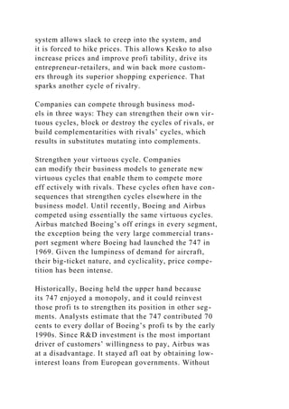system allows slack to creep into the system, and
it is forced to hike prices. This allows Kesko to also
increase prices and improve profi tability, drive its
entrepreneur-retailers, and win back more custom-
ers through its superior shopping experience. That
sparks another cycle of rivalry.
Companies can compete through business mod-
els in three ways: They can strengthen their own vir-
tuous cycles, block or destroy the cycles of rivals, or
build complementarities with rivals’ cycles, which
results in substitutes mutating into complements.
Strengthen your virtuous cycle. Companies
can modify their business models to generate new
virtuous cycles that enable them to compete more
eff ectively with rivals. These cycles often have con-
sequences that strengthen cycles elsewhere in the
business model. Until recently, Boeing and Airbus
competed using essentially the same virtuous cycles.
Airbus matched Boeing’s off erings in every segment,
the exception being the very large commercial trans-
port segment where Boeing had launched the 747 in
1969. Given the lumpiness of demand for aircraft,
their big-ticket nature, and cyclicality, price compe-
tition has been intense.
Historically, Boeing held the upper hand because
its 747 enjoyed a monopoly, and it could reinvest
those profi ts to strengthen its position in other seg-
ments. Analysts estimate that the 747 contributed 70
cents to every dollar of Boeing’s profi ts by the early
1990s. Since R&D investment is the most important
driver of customers’ willingness to pay, Airbus was
at a disadvantage. It stayed afl oat by obtaining low-
interest loans from European governments. Without
 