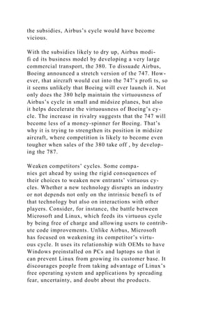 the subsidies, Airbus’s cycle would have become
vicious.
With the subsidies likely to dry up, Airbus modi-
fi ed its business model by developing a very large
commercial transport, the 380. To dissuade Airbus,
Boeing announced a stretch version of the 747. How-
ever, that aircraft would cut into the 747’s profi ts, so
it seems unlikely that Boeing will ever launch it. Not
only does the 380 help maintain the virtuousness of
Airbus’s cycle in small and midsize planes, but also
it helps decelerate the virtuousness of Boeing’s cy-
cle. The increase in rivalry suggests that the 747 will
become less of a money-spinner for Boeing. That’s
why it is trying to strengthen its position in midsize
aircraft, where competition is likely to become even
tougher when sales of the 380 take off , by develop-
ing the 787.
Weaken competitors’ cycles. Some compa-
nies get ahead by using the rigid consequences of
their choices to weaken new entrants’ virtuous cy-
cles. Whether a new technology disrupts an industry
or not depends not only on the intrinsic benefi ts of
that technology but also on interactions with other
players. Consider, for instance, the battle between
Microsoft and Linux, which feeds its virtuous cycle
by being free of charge and allowing users to contrib-
ute code improvements. Unlike Airbus, Microsoft
has focused on weakening its competitor’s virtu-
ous cycle. It uses its relationship with OEMs to have
Windows preinstalled on PCs and laptops so that it
can prevent Linux from growing its customer base. It
discourages people from taking advantage of Linux’s
free operating system and applications by spreading
fear, uncertainty, and doubt about the products.
 