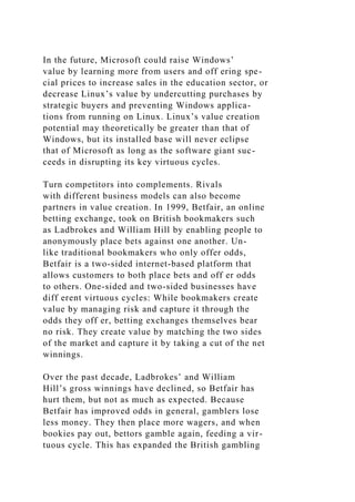 In the future, Microsoft could raise Windows’
value by learning more from users and off ering spe-
cial prices to increase sales in the education sector, or
decrease Linux’s value by undercutting purchases by
strategic buyers and preventing Windows applica-
tions from running on Linux. Linux’s value creation
potential may theoretically be greater than that of
Windows, but its installed base will never eclipse
that of Microsoft as long as the software giant suc-
ceeds in disrupting its key virtuous cycles.
Turn competitors into complements. Rivals
with different business models can also become
partners in value creation. In 1999, Betfair, an online
betting exchange, took on British bookmakers such
as Ladbrokes and William Hill by enabling people to
anonymously place bets against one another. Un-
like traditional bookmakers who only offer odds,
Betfair is a two-sided internet-based platform that
allows customers to both place bets and off er odds
to others. One-sided and two-sided businesses have
diff erent virtuous cycles: While bookmakers create
value by managing risk and capture it through the
odds they off er, betting exchanges themselves bear
no risk. They create value by matching the two sides
of the market and capture it by taking a cut of the net
winnings.
Over the past decade, Ladbrokes’ and William
Hill’s gross winnings have declined, so Betfair has
hurt them, but not as much as expected. Because
Betfair has improved odds in general, gamblers lose
less money. They then place more wagers, and when
bookies pay out, bettors gamble again, feeding a vir-
tuous cycle. This has expanded the British gambling
 