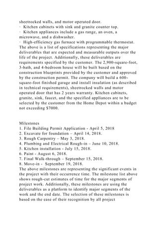 sheetrocked walls, and motor operated door.
· Kitchen cabinets with sink and granite counter top.
· Kitchen appliances include a gas range, an oven, a
microwave, and a dishwasher.
· High-efficiency gas furnace with programmable thermostat.
The above is a list of specifications representing the major
deliverables that are expected and measurable outputs over the
life of the project. Additionally, these deliverables are
requirements specified by the customer. The 2,900-square-foot,
3-bath, and 4-bedroom house will be built based on the
construction blueprints provided by the customer and approved
by the construction permit. The company will build a 600-
square-foot finished garage and install insulation (as described
in technical requirements), sheetrocked walls and motor
operated door that has 2 years warranty. Kitchen cabinets,
granite, sink, faucet, and the specified appliances are to be
selected by the customer from the Home Depot within a budget
not exceeding $7000.
Milestones
1. File Building Permit Application - April 5, 2018
2. Excavate for foundation – April 14, 2018.
3. Rough Carpentry – May 3, 2018.
4. Plumbing and Electrical Rough-in – June 10, 2018.
5. Kitchen installation - July 15, 2018.
6. Paint - August 6, 2018.
7. Final Walk-through – September 15, 2018.
8. Move-in - September 19, 2018.
The above milestones are representing the significant events in
the project with their occurrence time. The milestone list above
shows rough-cut estimates of time for the major segments of
project work. Additionally, these milestones are using the
deliverables as a platform to identify major segments of the
work and the end date. The selection of these milestones is
based on the ease of their recognition by all project
 