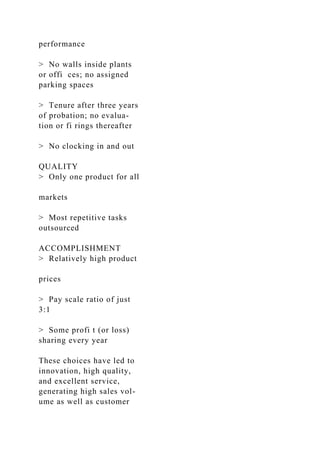 performance
> No walls inside plants
or offi ces; no assigned
parking spaces
> Tenure after three years
of probation; no evalua-
tion or fi rings thereafter
> No clocking in and out
QUALITY
> Only one product for all
markets
> Most repetitive tasks
outsourced
ACCOMPLISHMENT
> Relatively high product
prices
> Pay scale ratio of just
3:1
> Some profi t (or loss)
sharing every year
These choices have led to
innovation, high quality,
and excellent service,
generating high sales vol-
ume as well as customer
 