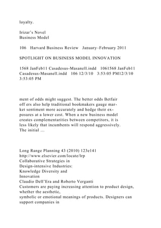 loyalty.
Irizar’s Novel
Business Model
106 Harvard Business Review January–February 2011
SPOTLIGHT ON BUSINESS MODEL INNOVATION
1568 JanFeb11 Casadesus-Masanell.indd 1061568 JanFeb11
Casadesus-Masanell.indd 106 12/3/10 3:53:05 PM12/3/10
3:53:05 PM
ment of odds might suggest. The better odds Betfair
off ers also help traditional bookmakers gauge mar-
ket sentiment more accurately and hedge their ex-
posures at a lower cost. When a new business model
creates complementarities between competitors, it is
less likely that incumbents will respond aggressively.
The initial …
Long Range Planning 43 (2010) 123e141
http://www.elsevier.com/locate/lrp
Collaborative Strategies in
Design-intensive Industries:
Knowledge Diversity and
Innovation
Claudio Dell’Era and Roberto Verganti
Customers are paying increasing attention to product design,
whether the aesthetic,
symbolic or emotional meanings of products. Designers can
support companies in
 