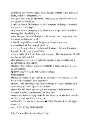 exploring customers’ needs and the appropriate signs (such as
form, colours, materials, etc)
that give meaning to products. Managing collaborations with
designers is therefore
a critical issue for companies that operate in design-intensive
industries. This paper
analyses how a company may develop a proper collaborative
strategy by identifying an
effective portfolio of designers. It shows that companies that
innovate collaborate with
a broad range of external designers. Most important,
innovativeness does not depend on
diversity brought by an individual designer, but on diversity
brought by the entire portfolio
of designers of a firm. The implication is that companies should
not focus only on the
characteristics of single external parties when developing a
collaborative innovation
strategy, but, rather, manage carefully a balanced portfolio of
collaborators.
� 2009 Elsevier Ltd. All rights reserved.
Introduction
Design is increasingly viewed as an important strategic asset,
both in the business and academic
arenas. This growing attention to design has led scholars and
executives to investigate and under-
stand the link between design and company performance.1
Several studies demonstrate the fact that
consumers increasingly make brand choices on the basis of the
aesthetic and symbolic value of
0024-6301/$ - see front matter � 2009 Elsevier Ltd. All rights
reserved.
doi:10.1016/j.lrp.2009.10.006
http://www.elsevier.com/locate/lrp
 