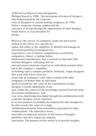 1994) and La Marie (a chair designed by
Philippe Starck in 1999). The increasing relevance of design is
also demonstrated by the corporate
roles of designers in certain leading companies. In 1990,
Nokia’s corporate strategy emphasised the
relevance of design through the appointment of chief designer
Frank Nuovo as vice-president for
design.
However, the success of companies seems not necessarily
related to the choice of a specific de-
signer, but rather to the capability to identify and manage an
articulated portfolio of designers (in-
terpreted as a set of creative competencies accessed by
companies). Alessi, a leading Italian
kitchenware manufacturer, has a network of more than 200
external designers, indicating that its
innovativeness cannot be traced to an individual external talent,
but to the company’s capability
in building such a complex portfolio. Similarly, single designers
that work with Alessi seem not
to provide an analogous value when working with other
companies.10 Rather than an individual
spark of creativity, the value of the contribution of each
designer is hardly identifiable if not
seen within the context of the knowledge sourced from the array
of external collaborators. And
vice versa, knowledge developed through the collaboration with
a specific designer can be exploited
in several projects (eventually developed with other designers).
In other words, the value of a single
collaboration benefits from externalities generated by other
collaborations. The innovation litera-
ture lacks an empirical analysis of the nature of designer
portfolios and their impact on company
innovation. The purpose of this article is to provide insights,
 