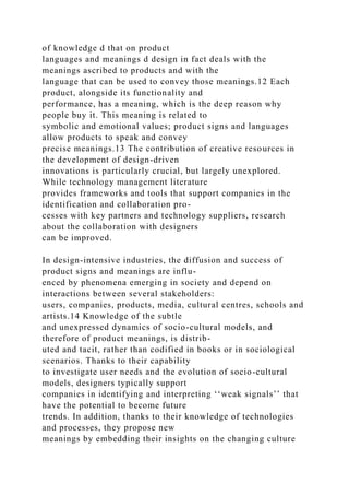 of knowledge d that on product
languages and meanings d design in fact deals with the
meanings ascribed to products and with the
language that can be used to convey those meanings.12 Each
product, alongside its functionality and
performance, has a meaning, which is the deep reason why
people buy it. This meaning is related to
symbolic and emotional values; product signs and languages
allow products to speak and convey
precise meanings.13 The contribution of creative resources in
the development of design-driven
innovations is particularly crucial, but largely unexplored.
While technology management literature
provides frameworks and tools that support companies in the
identification and collaboration pro-
cesses with key partners and technology suppliers, research
about the collaboration with designers
can be improved.
In design-intensive industries, the diffusion and success of
product signs and meanings are influ-
enced by phenomena emerging in society and depend on
interactions between several stakeholders:
users, companies, products, media, cultural centres, schools and
artists.14 Knowledge of the subtle
and unexpressed dynamics of socio-cultural models, and
therefore of product meanings, is distrib-
uted and tacit, rather than codified in books or in sociological
scenarios. Thanks to their capability
to investigate user needs and the evolution of socio-cultural
models, designers typically support
companies in identifying and interpreting ‘‘weak signals’’ that
have the potential to become future
trends. In addition, thanks to their knowledge of technologies
and processes, they propose new
meanings by embedding their insights on the changing culture
 