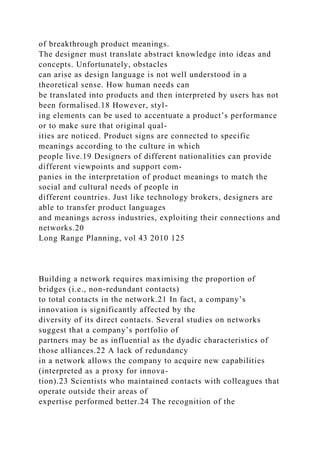 of breakthrough product meanings.
The designer must translate abstract knowledge into ideas and
concepts. Unfortunately, obstacles
can arise as design language is not well understood in a
theoretical sense. How human needs can
be translated into products and then interpreted by users has not
been formalised.18 However, styl-
ing elements can be used to accentuate a product’s performance
or to make sure that original qual-
ities are noticed. Product signs are connected to specific
meanings according to the culture in which
people live.19 Designers of different nationalities can provide
different viewpoints and support com-
panies in the interpretation of product meanings to match the
social and cultural needs of people in
different countries. Just like technology brokers, designers are
able to transfer product languages
and meanings across industries, exploiting their connections and
networks.20
Long Range Planning, vol 43 2010 125
Building a network requires maximising the proportion of
bridges (i.e., non-redundant contacts)
to total contacts in the network.21 In fact, a company’s
innovation is significantly affected by the
diversity of its direct contacts. Several studies on networks
suggest that a company’s portfolio of
partners may be as influential as the dyadic characteristics of
those alliances.22 A lack of redundancy
in a network allows the company to acquire new capabilities
(interpreted as a proxy for innova-
tion).23 Scientists who maintained contacts with colleagues that
operate outside their areas of
expertise performed better.24 The recognition of the
 