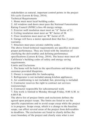 stakeholders as natural, important control points in the project
life cycle (Larson & Gray, 2014).
Technical Requirements
1. Home must meet local building codes.
2. All windows and doors must pass the National Fenestration
Rating Council (NFRC) class 40 energy ratings.
3. Exterior wall insulation must meet an “A” factor of 21.
4. Ceiling insulation must meet an “R” factor of 38.
5. Floor insulation must meet an “R” factor of 25.
6. Garage will have a motor operated door that has 2 years
warranty.
7. Structure must pass seismic stability codes.
The above listed technical requirements are specifics to ensure
proper performance. They are listed with the intention of
clarifying the deliverables and defining performance
specifications (Larson & Gray, 2014). The house must meet all
California’s building codes of safety and energy saving
requirements.
Limits and Exclusions
1. The home will be built to the specifications and design of the
customer provided blueprints.
2. Owner is responsible for landscaping.
3. Refrigerator is not included among kitchen appliances.
4. Air conditioning is not included; but, prewiring is included.
5. Contractor reserves the right to contract out services
(outsourcing).
6. Contractor responsible for subcontracted work.
7. Site work is limited to Monday through Friday, 8:00 A.M. to
6:00 P.M.
The above list of project limits and exclusions defines the
agreed upon project scope. The limits are listed to set the
specific expectations and to avoid scope creep while the project
is in progress. Scope creep, which is a change to the baseline
scope, can affect several areas of the project from deliverables
to deadlines. The exclusions are listed to clearly define the
exact boundary of the project and clearly state what is not
 