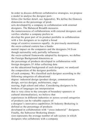 In order to discuss different collaborative strategies, we propose
a model to analyse the designer port-
folios (for further detail, see Appendix). We define the Osmosis
dimension as the percentage of prod-
ucts developed by a company in collaboration with external
designers. The Balanced Breadth measures
the numerousness of collaborations with external designers and
verifies whether a company prefers to
develop the great part of its product portfolio in collaboration
with a few designers or to exploit a broad
range of creative resources equally. As previously mentioned,
the socio-cultural context has a funda-
mental impact on the companies and the designers.34 Even
though nationality only partially influences
the socio-cultural frameworks adopted by designers, we define
the Foreign Background dimension as
the percentage of products developed in collaboration with
foreign designers.35 After collecting data
on the educational background of each designer, we analysed
the composition of the designer portfolio
of each company. We classified each designer according to the
following categories of educational
degree: industrial design (product design, communication
design, service design), architecture, engi-
neering, high school and other. Considering designers to be
brokers of languages (an interpretation
that is very close to the concepts of boundary-spanners or
cultural intermediaries), we believe that
experiences in different industries or across several categories
of products can be valuable aspects of
a designer’s innovative capabilities.36 Industry Brokering is
defined as the percentage of products
developed in collaboration with ‘‘cross-industrial’’ designers.
Finally, the Subsector Brokering dimen-
sion represents the average number of sub-sectors in which
designers who collaborate with a company
 
