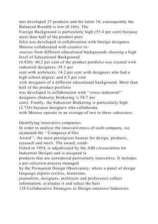 mer developed 23 products and the latter 18, consequently the
Balanced Breadth is low (0.166). The
Foreign Background is particularly high (55.4 per cent) because
more than half of the product port-
folio was developed in collaboration with foreign designers.
Moroso collaborated with creative re-
sources from different educational backgrounds showing a high
level of Educational Background
(0.826): 40.2 per cent of the product portfolio was created with
industrial designers; 39.1 per
cent with architects; 14.2 per cent with designers who had a
high school degree; and 6.5 per cent
with designers of a different educational background. More than
half of the product portfolio
was developed in collaboration with ‘‘cross-industrial’’
designers (Industry Brokering ¼ 58.7 per
cent). Finally, the Subsector Brokering is particularly high
(2.736) because designers who collaborate
with Moroso operate in an average of two to three subsectors.
Identifying innovative companies
In order to analyse the innovativeness of each company, we
examined the ‘‘Compasso d’Oro
Award’’, the most prestigious honour for design, products,
research and merit. The award, estab-
lished in 1954, is adjudicated by the ADI (Association for
Industrial Design) and is assigned to
products that are considered particularly innovative. It includes
a pre-selection process managed
by the Permanent Design Observatory, where a panel of design
language experts (critics, historians,
journalists, designers, architects and professors) collect
information, evaluates it and select the best
128 Collaborative Strategies in Design-intensive Industries
 