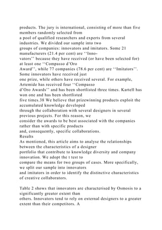 products. The jury is international, consisting of more than five
members randomly selected from
a pool of qualified researchers and experts from several
industries. We divided our sample into two
groups of companies: innovators and imitators. Some 21
manufacturers (21.4 per cent) are ‘‘Inno-
vators’’ because they have received (or have been selected for)
at least one ‘‘Compasso d’Oro
Award’’, while 77 companies (78.6 per cent) are ‘‘Imitators’’.
Some innovators have received just
one prize, while others have received several. For example,
Artemide has received four ‘‘Compasso
d’Oro Awards’’ and has been shortlisted three times. Kartell has
won one and has been shortlisted
five times.38 We believe that prizewinning products exploit the
accumulated knowledge developed
through the collaboration with several designers in several
previous projects. For this reason, we
consider the awards to be best associated with the companies
rather than with specific products
and, consequently, specific collaborations.
Results
As mentioned, this article aims to analyse the relationships
between the characteristics of a designer
portfolio that contribute to knowledge diversity and company
innovation. We adopt the t test to
compare the means for two groups of cases. More specifically,
we split our sample into innovators
and imitators in order to identify the distinctive characteristics
of creative collaborators.
Table 2 shows that innovators are characterised by Osmosis to a
significantly greater extent than
others. Innovators tend to rely on external designers to a greater
extent than their competitors. A
 