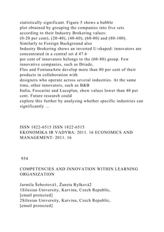 statistically significant. Figure 5 shows a bubble
plot obtained by grouping the companies into five sets
according to their Industry Brokering values:
(0-20 per cent), (20-40), (40-60), (60-80) and (80-100).
Similarly to Foreign Background also
Industry Brokering shows an inverted U-shaped: innovators are
concentrated in a central set d 47.6
per cent of innovators belongs to the (60-80) group. Few
innovative companies, such as Driade,
Flos and FontanaArte develop more than 80 per cent of their
products in collaboration with
designers who operate across several industries. At the same
time, other innovators, such as B&B
Italia, Foscarini and Luceplan, show values lower than 40 per
cent. Future research could
explore this further by analysing whether specific industries can
significantly …
ISSN 1822-6515 ISSN 1822-6515
EKONOMIKA IR VADYBA: 2011. 16 ECONOMICS AND
MANAGEMENT: 2011. 16
954
COMPETENCIES AND INNOVATION WITHIN LEARNING
ORGANIZATION
Jarmila Šebestová1, Žaneta Rylková2
1Silesian University, Karvina, Czech Republic,
[email protected]
2Silesian University, Karvina, Czech Republic,
[email protected]
 