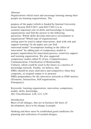 Abstract
Organizations which learn and encourage learning among their
people are learning organizations. The
purpose of the paper (which is funded by Internal University
Grant System IGS/5/2011 and IGS/7/2011) is to
examine important role of skills and knowledge in learning
organizations and find the answer to the following
questions: Which skills develop innovative environment in
organization? Which type of organizational
setting must be used to adopt innovations, deal with risk and
support learning? In the paper you can find
innovated model “Assumptions leading to the effect of
innovation” by adding part of competency model to
prepare organization for innovation process, creativity support
and learning organization. We also suggested
competency model called 5C (Care, Competitiveness,
Communication, Clarification of Relationship,
Culture), which could be used in the future as a metrics of
knowledge network. Finally, we believe, that
SMEs should be more innovative and competitive when they
cooperate, so original output is to measure
SMEs preparedness for the innovative network as EISE metrics
(Elements, Interactions, Self organization,
Emergency).
Keywords: learning organization, innovation, competency
model, skills, knowledge.
JEL Classification: L20, L21, L29.
Introduction
Basis of all changes, that are in business the basis of
development, have to be change in people
thinking and there must be established good conditions for
planning and realization of needed changes.
 