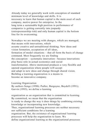 Already today we generally work with conception of standard
minimum level of knowledge and skills. It is
necessary to learn that human capital is the main asset of each
company, motive power for enterprise. In the
long term a sustainable high position in performance of
companies is getting currently into jeopardy
(entrepreneurship risk) and only human capital is the bottom
line for its overcoming.
Nowadays we are meeting with changes, which are managed,
that means with innovations, which
assume creative and untraditional thinking. New ideas and
vision formation, acceptation of all ideas,
formation of model situations – that all form the basis of change
command. Most frequently we are finding
the conception – systematic innovation - because innovations
play basic role in actual economics and social
transformation. Above mentioned produces a very flexible and
opened organization where people will accept
and adapt to new ideas and change through shared vision.
Building a learning organization is a means to
become an innovative company.
Learning Organization
By authors Senge (1990); Pedler, Burgoyne, Boydell (1991);
Garvin (1993), we define a learning
organization as an organization that is committed to learning.
By committed, we mean that the organization
is ready to change the way it does things by combining existing
knowledge or incorporating new knowledge.
Thus, organizational learning processes are neither necessary
nor sufficient conditions for a learning
organization. But, the existence of organizational learning
processes will help the organization to learn. We
define organizational learning as the organizational processes
 