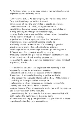 As for innovation, learning may occur at the individual, group,
organization and industry levels
(Shrivastava, 1993). As new outputs, innovations may come
from new knowledge as well as from the
combination of existing knowledge to create innovations
(Henderson and Clark, 1990), using combinative
capabilities. Learning means integrating new knowledge or
mixing existing knowledge in different ways,
learning leads to newness, and thus to innovation. Innovation
will be the by-product of a learning
organization. A learning organization is a innovative
organization. Organizational learning should be
positively related to innovation. If a company is good at
acquiring new knowledge and articulating existing
knowledge with new knowledge or existing knowledge in a
different way, this company should be good at
producing innovations (product or process). Furthermore, the
better the organizational learning process sis,
the greater the capacity to develop radical innovations (product
or process) will be.
It is important to know, that organizational learning is not
necessarily related to innovation´s success.
Innovation and innovation´s success are two different
dimensions. A successful learning organization leads
to the capacity to innovate (Burns and Stalker, 1961), which is
the ability of the organization to adopt or
implement new ideas, processes, or products successfully
(Hurley and Hult, 1998). There is important
strategy because if the innovation is not in line with the strategy
and the environment of the firm, the
innovation may fail and thus the learning-innovation link will
not be related to performance. Learning more
or faster does not imply that you learn that you have to in order
to perform better than your competitors.
 